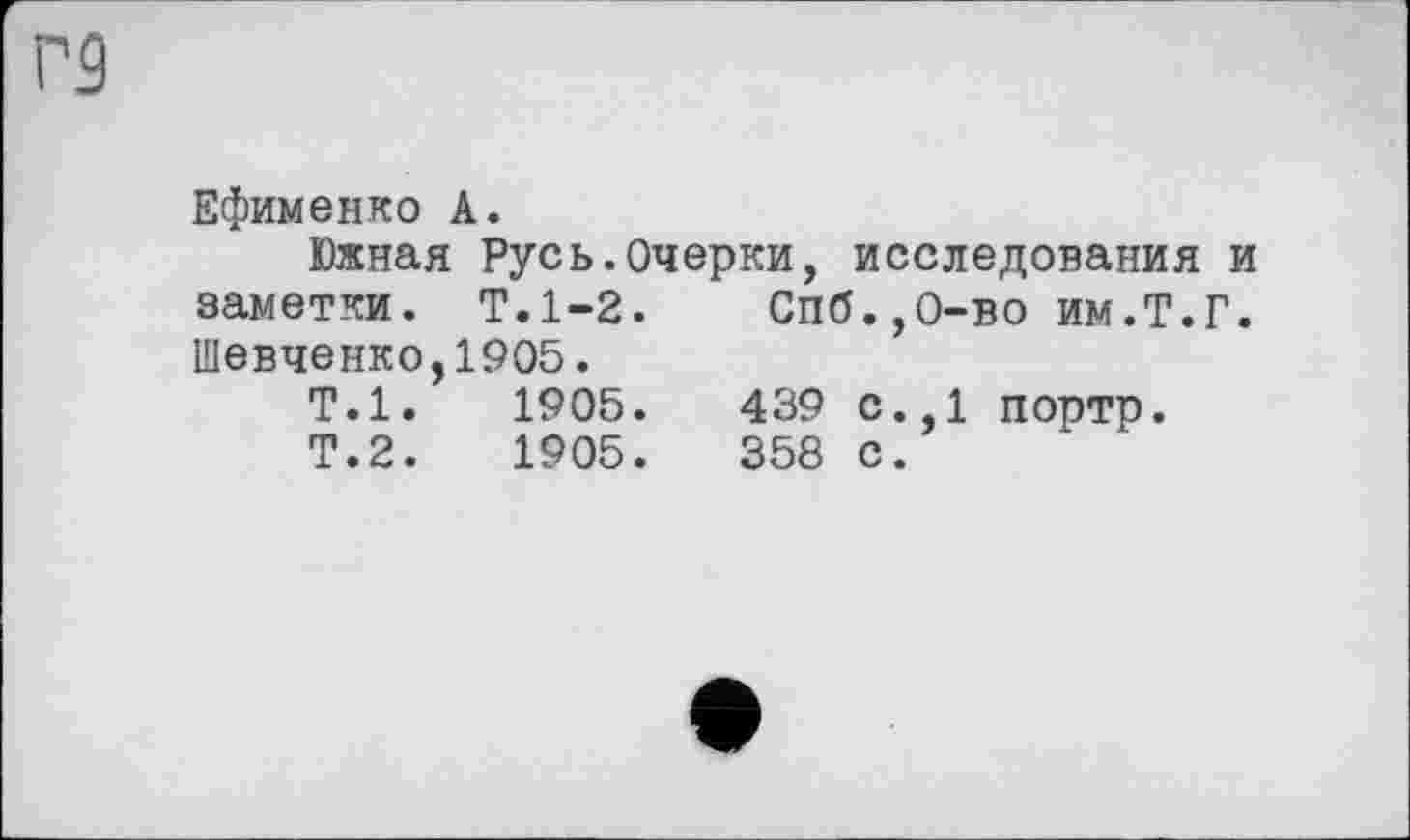 ﻿Г9
Ефименко А.
Южная Русь.Очерки, исследования и заметки. Т.1-2. Спб.,0-во им.Т.Г. Шевченко,1905.
Т.1.	1905.	439 с.,1 портр.
Т.2.	1905.	358 с.